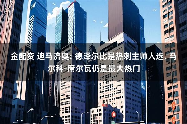 金配资 迪马济奥: 德泽尔比是热刺主帅人选, 马尔科-席尔瓦仍是最大热门