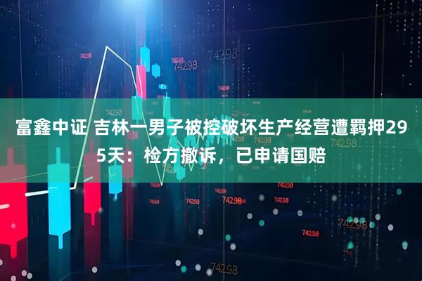富鑫中证 吉林一男子被控破坏生产经营遭羁押295天：检方撤诉，已申请国赔