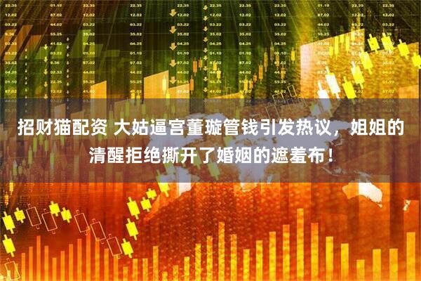 招财猫配资 大姑逼宫董璇管钱引发热议，姐姐的清醒拒绝撕开了婚姻的遮羞布！