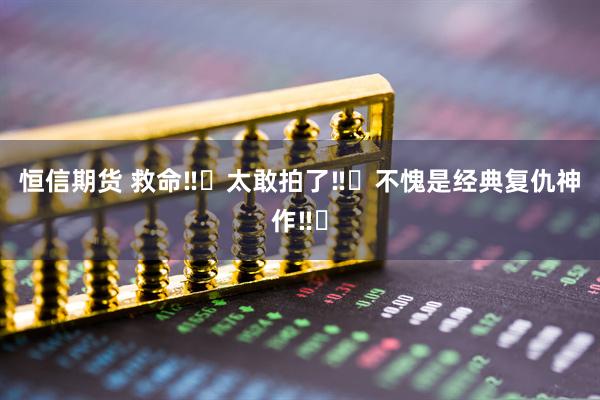 恒信期货 救命‼️太敢拍了‼️不愧是经典复仇神作‼️