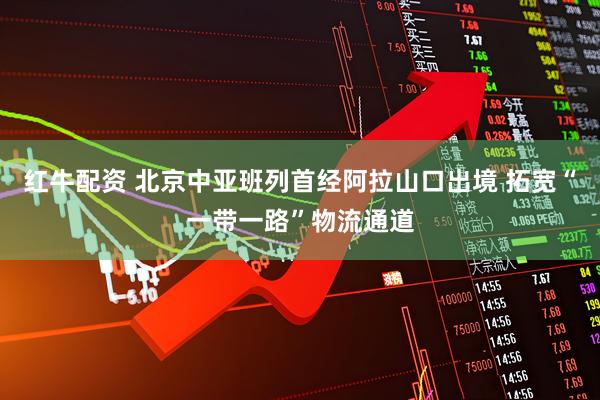 红牛配资 北京中亚班列首经阿拉山口出境 拓宽“一带一路”物流通道