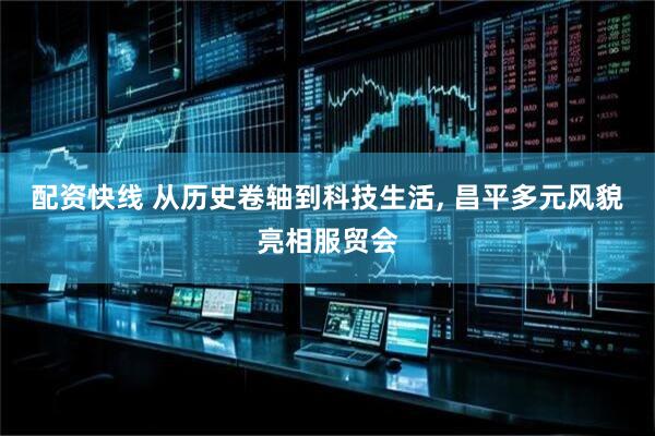 配资快线 从历史卷轴到科技生活, 昌平多元风貌亮相服贸会
