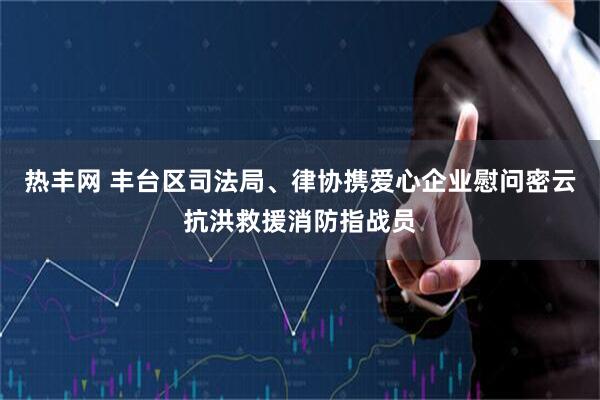 热丰网 丰台区司法局、律协携爱心企业慰问密云抗洪救援消防指战员
