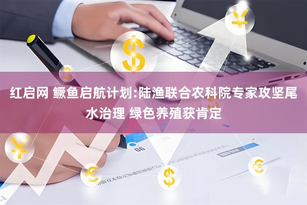 红启网 鳜鱼启航计划:陆渔联合农科院专家攻坚尾水治理 绿色养殖获肯定