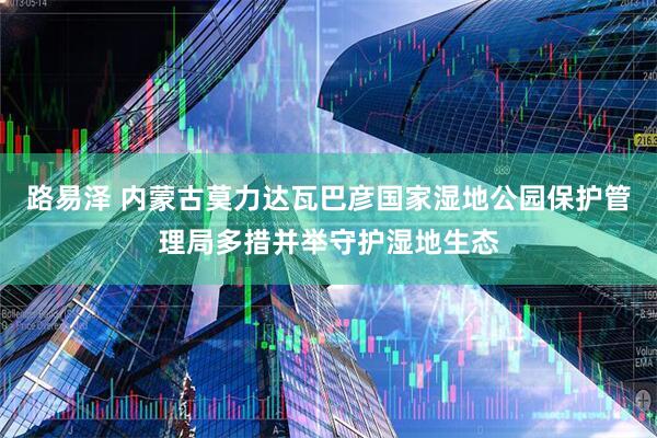 路易泽 内蒙古莫力达瓦巴彦国家湿地公园保护管理局多措并举守护湿地生态