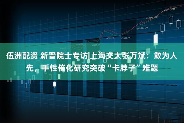 伍洲配资 新晋院士专访|上海交大张万斌：敢为人先，手性催化研究突破“卡脖子”难题