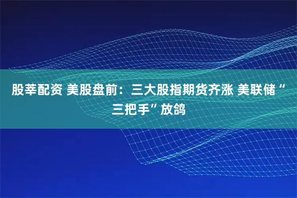 股莘配资 美股盘前：三大股指期货齐涨 美联储“三把手”放鸽