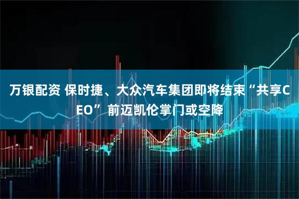 万银配资 保时捷、大众汽车集团即将结束“共享CEO” 前迈凯伦掌门或空降