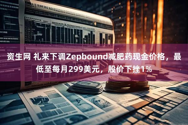 资生网 礼来下调Zepbound减肥药现金价格，最低至每月299美元，股价下挫1%