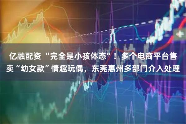 亿融配资 “完全是小孩体态”！多个电商平台售卖“幼女款”情趣玩偶，东莞惠州多部门介入处理