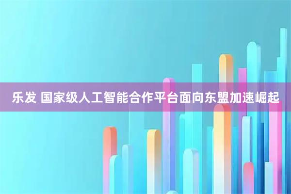 乐发 国家级人工智能合作平台面向东盟加速崛起