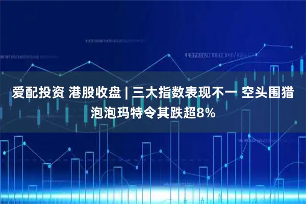 爱配投资 港股收盘 | 三大指数表现不一 空头围猎泡泡玛特令其跌超8%