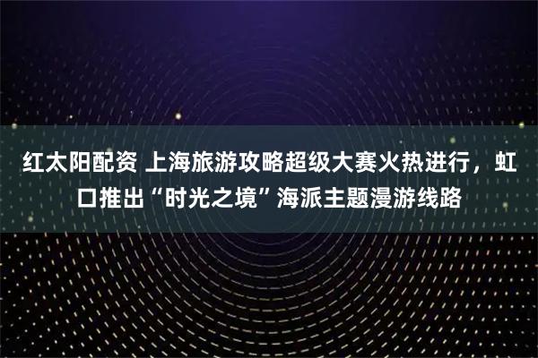 红太阳配资 上海旅游攻略超级大赛火热进行，虹口推出“时光之境”海派主题漫游线路