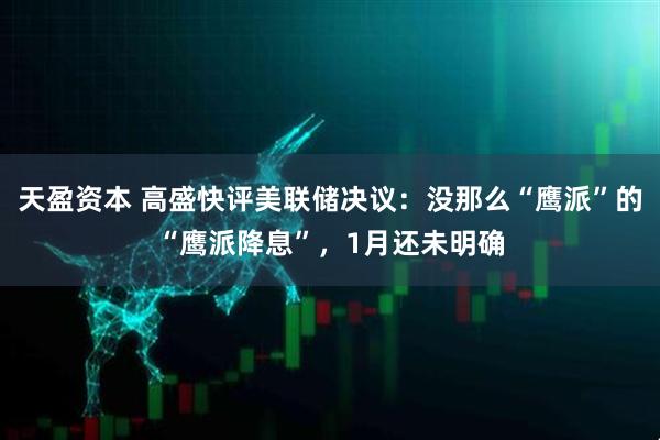 天盈资本 高盛快评美联储决议：没那么“鹰派”的“鹰派降息”，1月还未明确