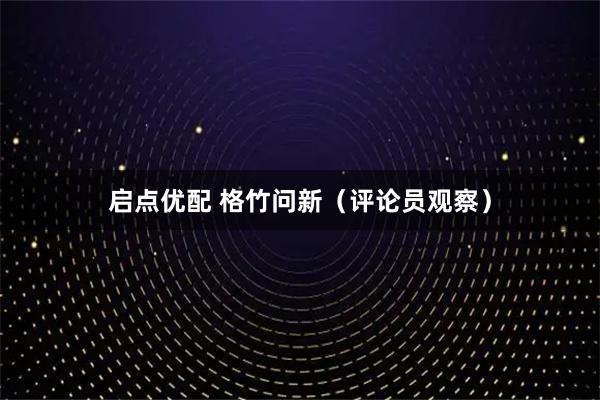 启点优配 格竹问新（评论员观察）