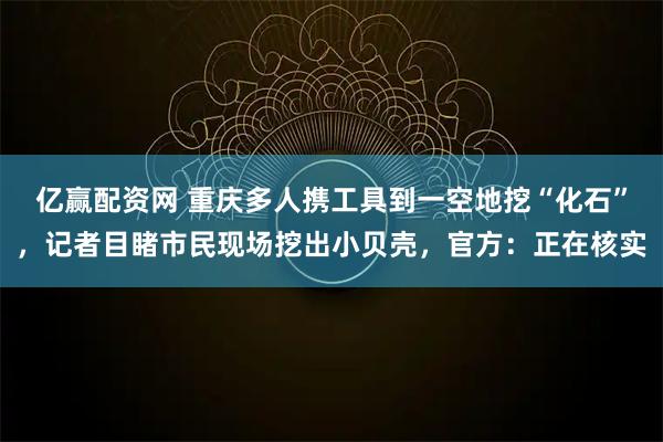 亿赢配资网 重庆多人携工具到一空地挖“化石”，记者目睹市民现场挖出小贝壳，官方：正在核实