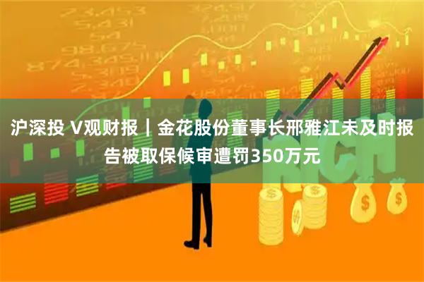 沪深投 V观财报｜金花股份董事长邢雅江未及时报告被取保候审遭罚350万元