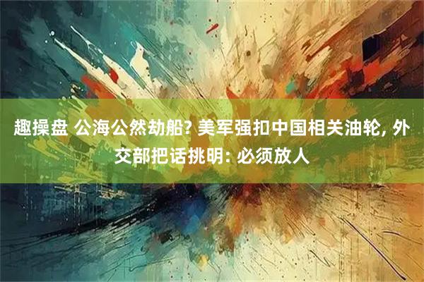 趣操盘 公海公然劫船? 美军强扣中国相关油轮, 外交部把话挑明: 必须放人