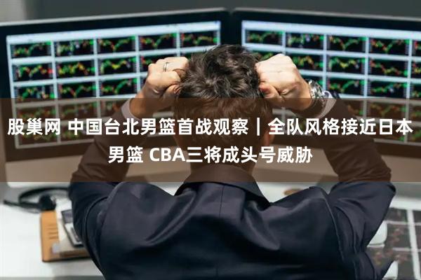 股巢网 中国台北男篮首战观察｜全队风格接近日本男篮 CBA三将成头号威胁