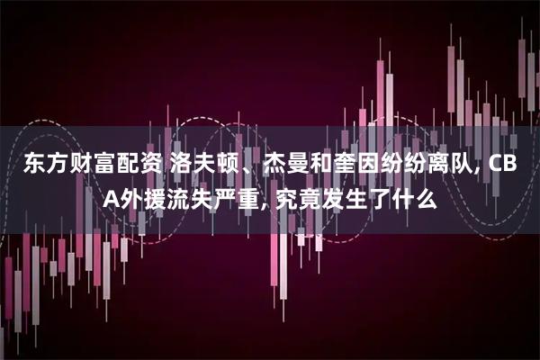 东方财富配资 洛夫顿、杰曼和奎因纷纷离队, CBA外援流失严重, 究竟发生了什么