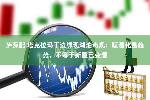 泸深配 塔克拉玛干边缘现湖泊奇观：暖湿化是趋势，不等于新疆已变湿
